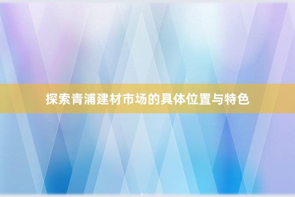 探索青浦建材市场的具体位置与特色