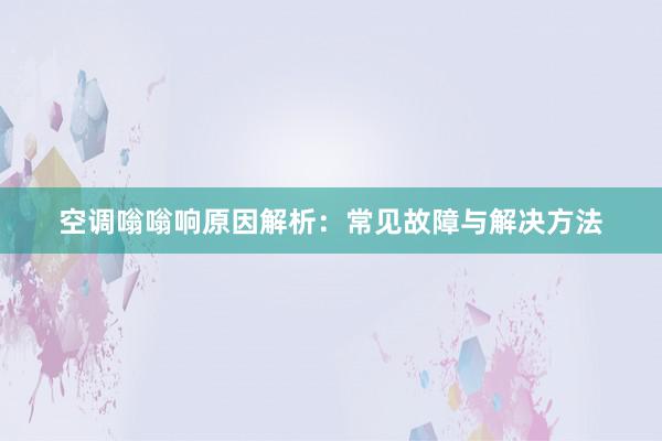 空调嗡嗡响原因解析：常见故障与解决方法