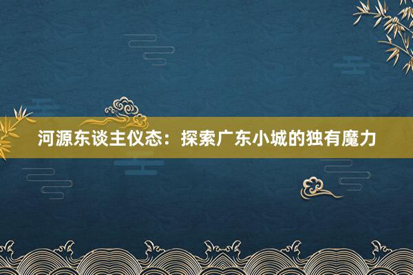 河源东谈主仪态：探索广东小城的独有魔力