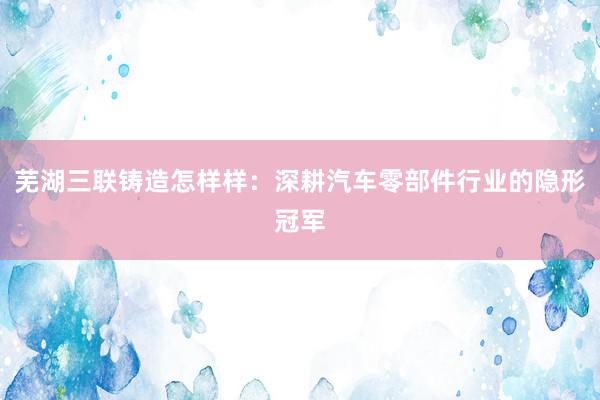 芜湖三联铸造怎样样：深耕汽车零部件行业的隐形冠军