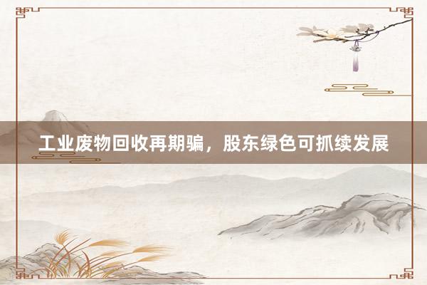 工业废物回收再期骗，股东绿色可抓续发展