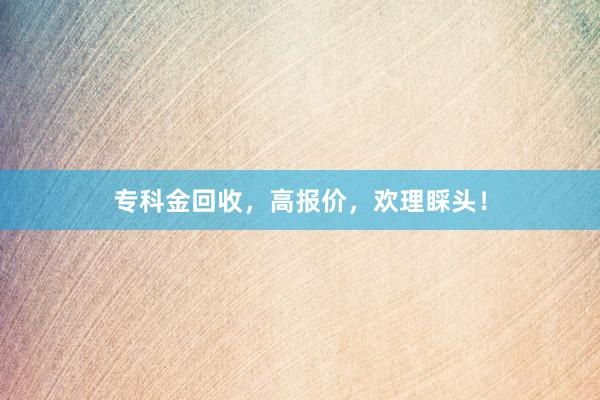 专科金回收，高报价，欢理睬头！